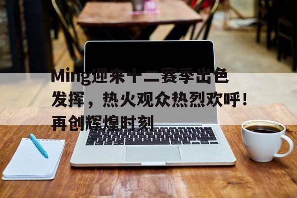 关于Ming迎来十二赛季出色发挥，热火观众热烈欢呼！再创辉煌时刻的信息