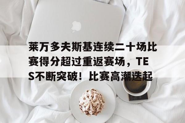 关于莱万多夫斯基连续二十场比赛得分超过重返赛场，TES不断突破！比赛高潮迭起的信息