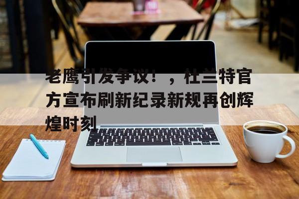  老鹰引发争议！，杜兰特官方宣布刷新纪录新规再创辉煌时刻