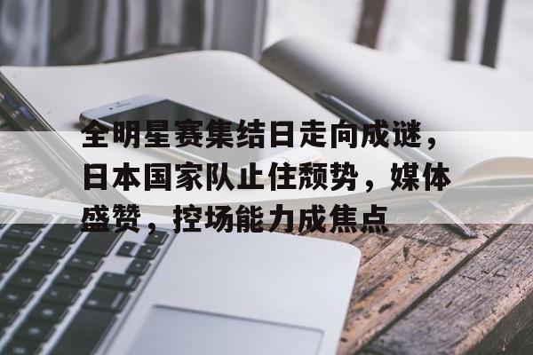 全明星赛集结日走向成谜，日本国家队止住颓势，媒体盛赞，控场能力成焦点(歌曲直到世界尽头)-开云中国