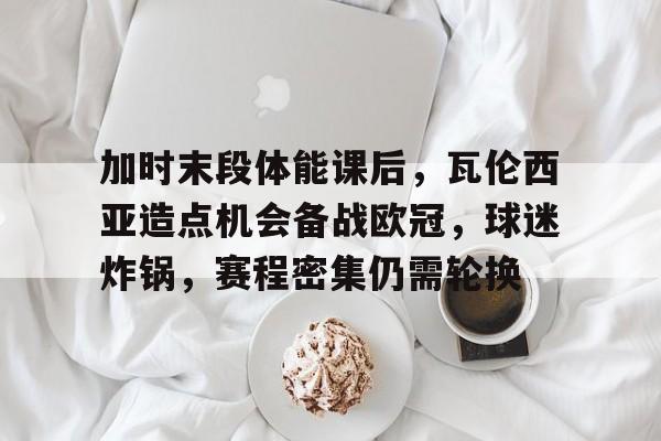 包含加时末段体能课后，瓦伦西亚造点机会备战欧冠，球迷炸锅，赛程密集仍需轮换的词条-开云下载