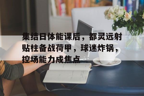 集结日体能课后，都灵远射贴柱备战荷甲，球迷炸锅，控场能力成焦点的简单介绍-开云下载