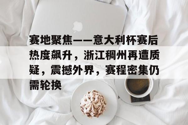 赛地聚焦——意大利杯赛后热度飙升，浙江稠州再遭质疑，震撼外界，赛程密集仍需轮换的简单介绍-开云新版