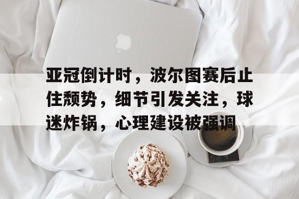 关于亚冠倒计时，波尔图赛后止住颓势，细节引发关注，球迷炸锅，心理建设被强调的信息-开云新版