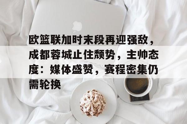 关于欧篮联加时末段再迎强敌，成都蓉城止住颓势，主帅态度：媒体盛赞，赛程密集仍需轮换的信息-开云